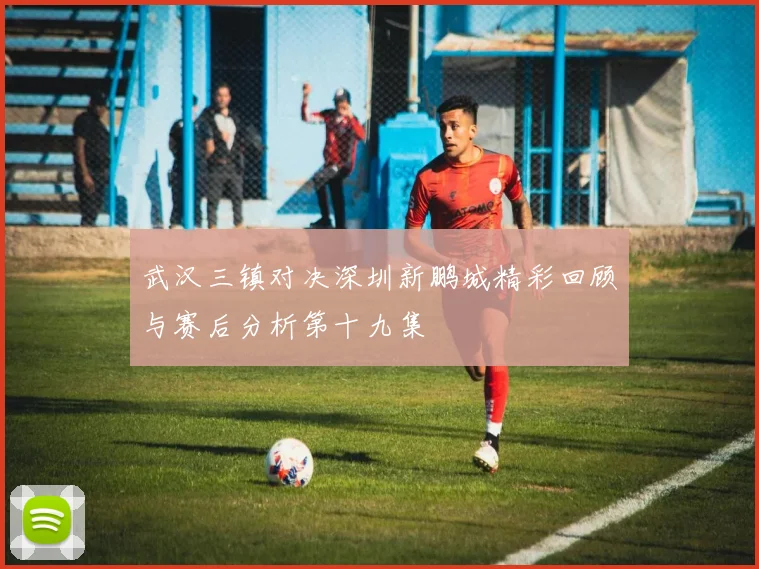 武汉三镇对决深圳新鹏城精彩回顾与赛后分析第十九集