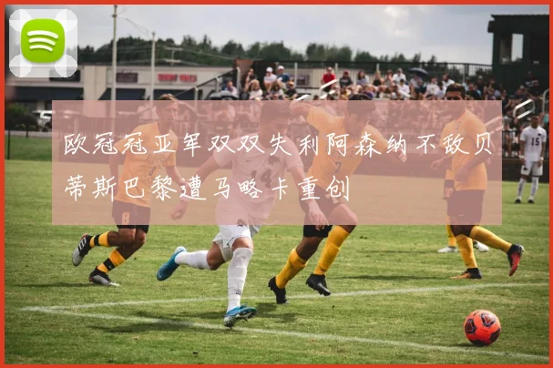 欧冠冠亚军双双失利阿森纳不敌贝蒂斯巴黎遭马略卡重创