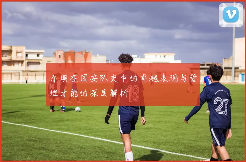 李明在国安队史中的卓越表现与管理才能的深度解析