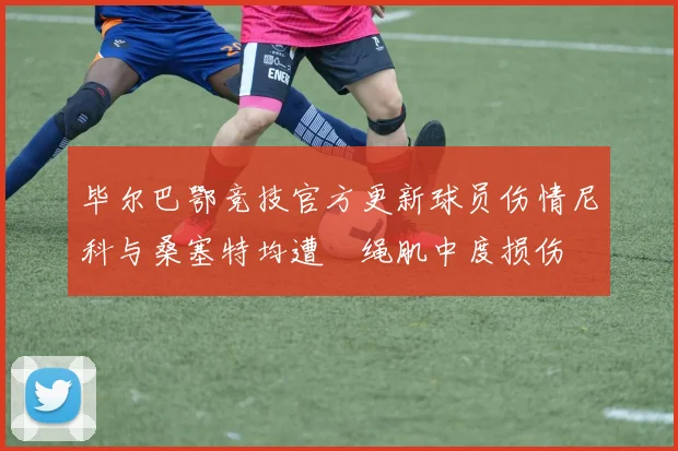 毕尔巴鄂竞技官方更新球员伤情尼科与桑塞特均遭腘绳肌中度损伤