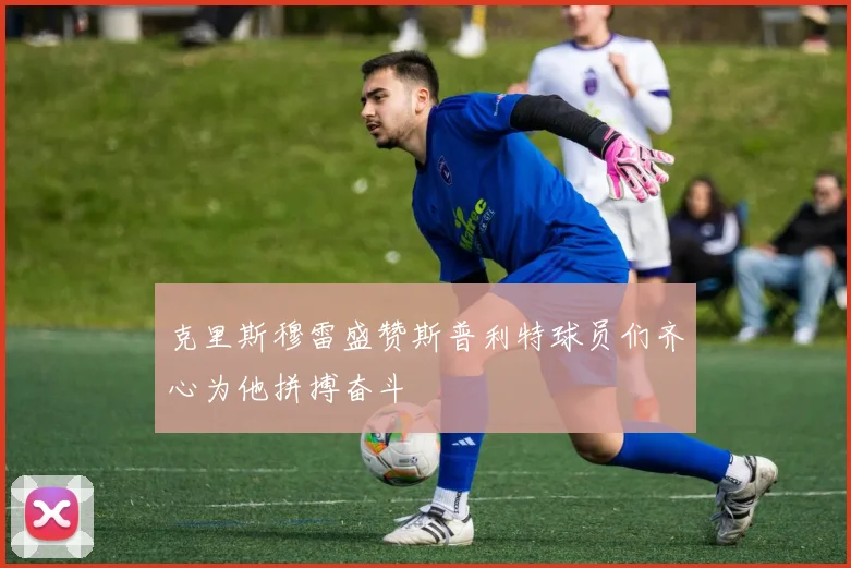 克里斯穆雷盛赞斯普利特球员们齐心为他拼搏奋斗