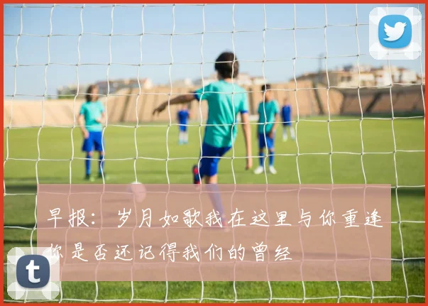 早报：岁月如歌我在这里与你重逢你是否还记得我们的曾经