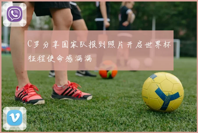 C罗分享国家队报到照片开启世界杯征程使命感满满