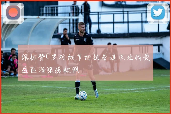 佩林赞C罗对细节的执着追求让我受益匪浅深感钦佩