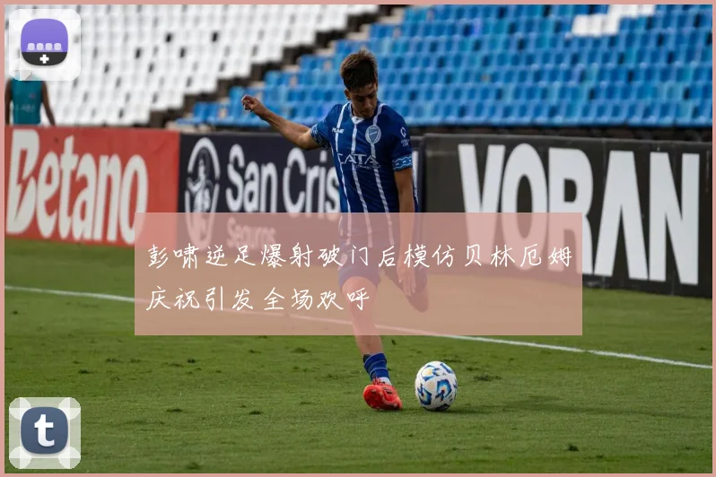 彭啸逆足爆射破门后模仿贝林厄姆庆祝引发全场欢呼