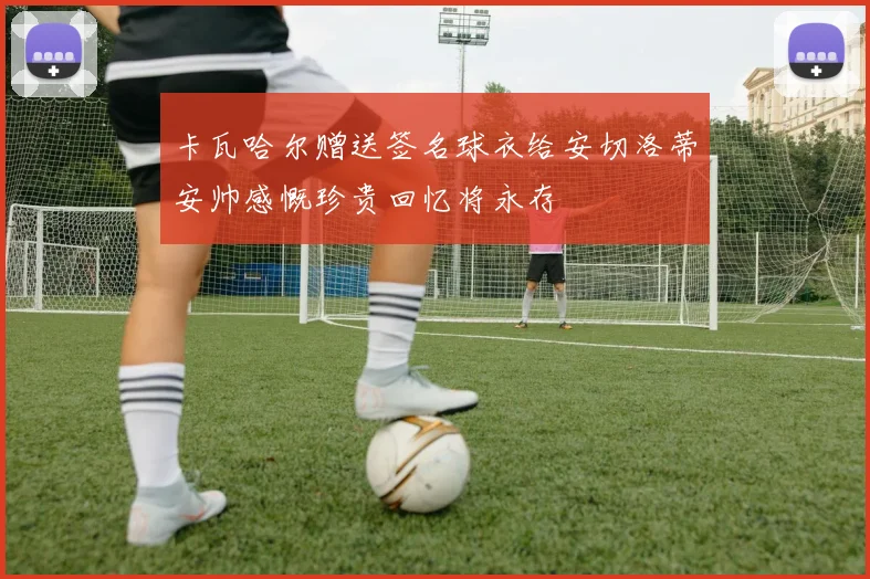 卡瓦哈尔赠送签名球衣给安切洛蒂安帅感慨珍贵回忆将永存