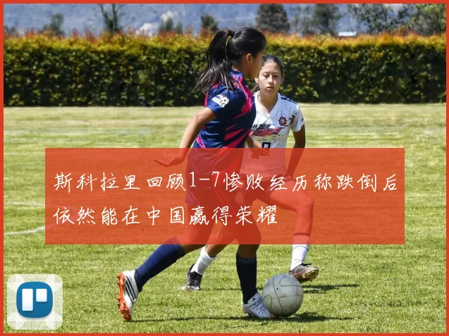 斯科拉里回顾1-7惨败经历称跌倒后依然能在中国赢得荣耀