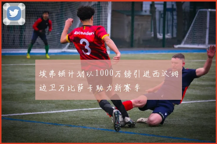 埃弗顿计划以1000万镑引进西汉姆边卫万比萨卡助力新赛季