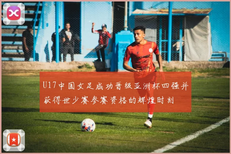 U17中国女足成功晋级亚洲杯四强并获得世少赛参赛资格的辉煌时刻