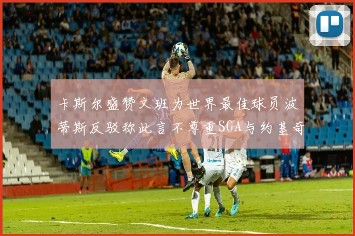 卡斯尔盛赞文班为世界最佳球员波蒂斯反驳称此言不尊重SGA与约基奇